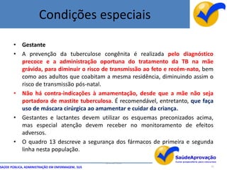 Condições especiais

       • Gestante
       • A prevenção da tuberculose congênita é realizada pelo diagnóstico
         precoce e a administração oportuna do tratamento da TB na mãe
         grávida, para diminuir o risco de transmissão ao feto e recém-nato, bem
         como aos adultos que coabitam a mesma residência, diminuindo assim o
         risco de transmissão pós-natal.
       • Não há contra-indicações à amamentação, desde que a mãe não seja
         portadora de mastite tuberculosa. É recomendável, entretanto, que faça
         uso de máscara cirúrgica ao amamentar e cuidar da criança.
       • Gestantes e lactantes devem utilizar os esquemas preconizados acima,
         mas especial atenção devem receber no monitoramento de efeitos
         adversos.
       • O quadro 13 descreve a segurança dos fármacos de primeira e segunda
         linha nesta população.

                                                  By Ismael Costa
SAÚDE PÚBLICA, ADMINISTRAÇÃO EM ENFERMAGEM, SUS                                65
 