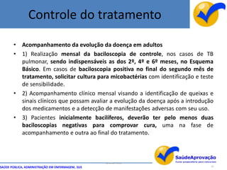 Controle do tratamento

       • Acompanhamento da evolução da doença em adultos
       • 1) Realização mensal da baciloscopia de controle, nos casos de TB
         pulmonar, sendo indispensáveis as dos 2º, 4º e 6º meses, no Esquema
         Básico. Em casos de baciloscopia positiva no final do segundo mês de
         tratamento, solicitar cultura para micobactérias com identificação e teste
         de sensibilidade.
       • 2) Acompanhamento clínico mensal visando a identificação de queixas e
         sinais clínicos que possam avaliar a evolução da doença após a introdução
         dos medicamentos e a detecção de manifestações adversas com seu uso.
       • 3) Pacientes inicialmente bacilíferos, deverão ter pelo menos duas
         baciloscopias negativas para comprovar cura, uma na fase de
         acompanhamento e outra ao final do tratamento.



                                                  By Ismael Costa
SAÚDE PÚBLICA, ADMINISTRAÇÃO EM ENFERMAGEM, SUS                                   67
 