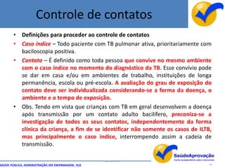 Controle de contatos
       • Definições para proceder ao controle de contatos
       • Caso índice – Todo paciente com TB pulmonar ativa, prioritariamente com
         baciloscopia positiva.
       • Contato – É definido como toda pessoa que convive no mesmo ambiente
         com o caso índice no momento do diagnóstico da TB. Esse convívio pode
         se dar em casa e/ou em ambientes de trabalho, instituições de longa
         permanência, escola ou pré-escola. A avaliação do grau de exposição do
         contato deve ser individualizada considerando-se a forma da doença, o
         ambiente e o tempo de exposição.
       • Obs. Tendo em vista que crianças com TB em geral desenvolvem a doença
         após transmissão por um contato adulto bacilífero, preconiza-se a
         investigação de todos os seus contatos, independentemente da forma
         clínica da criança, a fim de se identificar não somente os casos de ILTB,
         mas principalmente o caso índice, interrompendo assim a cadeia de
         transmissão.

                                                  By Ismael Costa
SAÚDE PÚBLICA, ADMINISTRAÇÃO EM ENFERMAGEM, SUS                                  68
 