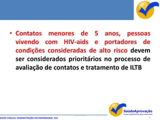 • Contatos menores de 5 anos, pessoas
         vivendo com HIV-aids e portadores de
         condições consideradas de alto risco devem
         ser considerados prioritários no processo de
         avaliação de contatos e tratamento de ILTB




                                                  By Ismael Costa
SAÚDE PÚBLICA, ADMINISTRAÇÃO EM ENFERMAGEM, SUS                     69
 