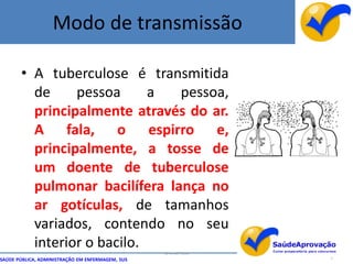 Modo de transmissão

       • A tuberculose é transmitida
         de     pessoa      a  pessoa,
         principalmente através do ar.
         A fala, o espirro e,
         principalmente, a tosse de
         um doente de tuberculose
         pulmonar bacilífera lança no
         ar gotículas, de tamanhos
         variados, contendo no seu
         interior o bacilo.                       By Ismael Costa
SAÚDE PÚBLICA, ADMINISTRAÇÃO EM ENFERMAGEM, SUS                     7
 