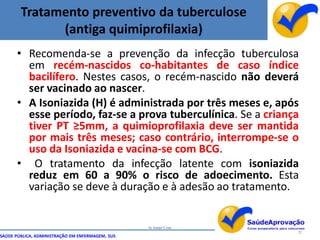 Tratamento preventivo da tuberculose
              (antiga quimiprofilaxia)
      • Recomenda-se a prevenção da infecção tuberculosa
        em recém-nascidos co-habitantes de caso índice
        bacilífero. Nestes casos, o recém-nascido não deverá
        ser vacinado ao nascer.
      • A Isoniazida (H) é administrada por três meses e, após
        esse período, faz-se a prova tuberculínica. Se a criança
        tiver PT ≥5mm, a quimioprofilaxia deve ser mantida
        por mais três meses; caso contrário, interrompe-se o
        uso da Isoniazida e vacina-se com BCG.
      • O tratamento da infecção latente com isoniazida
        reduz em 60 a 90% o risco de adoecimento. Esta
        variação se deve à duração e à adesão ao tratamento.


                                                  by Ismael Costa
                                                                    72
SAÚDE PÚBLICA, ADMINISTRAÇÃO EM ENFERMAGEM, SUS
 