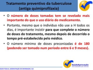 Tratamento preventivo da tuberculose
              (antiga quimiprofilaxia)
    • O número de doses tomadas tem se revelado mais
      importante do que o uso diário do medicamento.
    • Portanto, mesmo que o indivíduo não use a H todos os
      dias, é importante insistir para que complete o número
      de doses do tratamento, mesmo depois de decorrido o
      tempo pré-estabelecido pelo médico.
    • O número mínimo de doses preconizadas é de 180
      (podendo ser tomado num período entre 6 e 9 meses).




SAÚDE PÚBLICA, ADMINISTRAÇÃO EM ENFERMAGEM, SUS
 