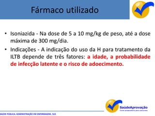 Fármaco utilizado

   • Isoniazida - Na dose de 5 a 10 mg/kg de peso, até a dose
     máxima de 300 mg/dia.
   • Indicações - A indicação do uso da H para tratamento da
     ILTB depende de três fatores: a idade, a probabilidade
     de infecção latente e o risco de adoecimento.




SAÚDE PÚBLICA, ADMINISTRAÇÃO EM ENFERMAGEM, SUS
 