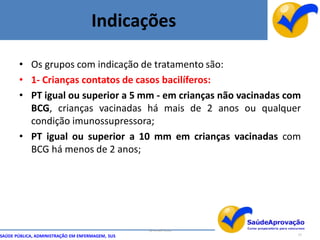 Indicações

       • Os grupos com indicação de tratamento são:
       • 1- Crianças contatos de casos bacilíferos:
       • PT igual ou superior a 5 mm - em crianças não vacinadas com
         BCG, crianças vacinadas há mais de 2 anos ou qualquer
         condição imunossupressora;
       • PT igual ou superior a 10 mm em crianças vacinadas com
         BCG há menos de 2 anos;




                                                  By Ismael Costa
SAÚDE PÚBLICA, ADMINISTRAÇÃO EM ENFERMAGEM, SUS                     77
 
