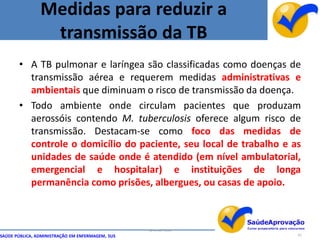 Medidas para reduzir a
                 transmissão da TB
       • A TB pulmonar e laríngea são classificadas como doenças de
         transmissão aérea e requerem medidas administrativas e
         ambientais que diminuam o risco de transmissão da doença.
       • Todo ambiente onde circulam pacientes que produzam
         aerossóis contendo M. tuberculosis oferece algum risco de
         transmissão. Destacam-se como foco das medidas de
         controle o domicílio do paciente, seu local de trabalho e as
         unidades de saúde onde é atendido (em nível ambulatorial,
         emergencial e hospitalar) e instituições de longa
         permanência como prisões, albergues, ou casas de apoio.



                                                  By Ismael Costa
SAÚDE PÚBLICA, ADMINISTRAÇÃO EM ENFERMAGEM, SUS                     81
 