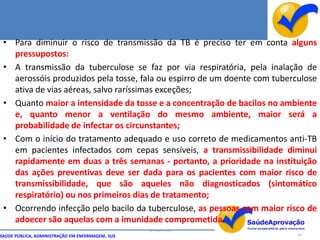 • Para diminuir o risco de transmissão da TB é preciso ter em conta alguns
   pressupostos:
 • A transmissão da tuberculose se faz por via respiratória, pela inalação de
   aerossóis produzidos pela tosse, fala ou espirro de um doente com tuberculose
   ativa de vias aéreas, salvo raríssimas exceções;
 • Quanto maior a intensidade da tosse e a concentração de bacilos no ambiente
   e, quanto menor a ventilação do mesmo ambiente, maior será a
   probabilidade de infectar os circunstantes;
 • Com o início do tratamento adequado e uso correto de medicamentos anti-TB
   em pacientes infectados com cepas sensíveis, a transmissibilidade diminui
   rapidamente em duas a três semanas - portanto, a prioridade na instituição
   das ações preventivas deve ser dada para os pacientes com maior risco de
   transmissibilidade, que são aqueles não diagnosticados (sintomático
   respiratório) ou nos primeiros dias de tratamento;
 • Ocorrendo infecção pelo bacilo da tuberculose, as pessoas com maior risco de
   adoecer são aquelas com a imunidade comprometida.
                                                  By Ismael Costa
SAÚDE PÚBLICA, ADMINISTRAÇÃO EM ENFERMAGEM, SUS                            82
 