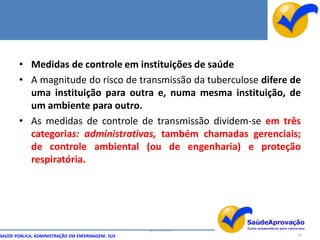 • Medidas de controle em instituições de saúde
       • A magnitude do risco de transmissão da tuberculose difere de
         uma instituição para outra e, numa mesma instituição, de
         um ambiente para outro.
       • As medidas de controle de transmissão dividem-se em três
         categorias: administrativas, também chamadas gerenciais;
         de controle ambiental (ou de engenharia) e proteção
         respiratória.




                                                  By Ismael Costa
SAÚDE PÚBLICA, ADMINISTRAÇÃO EM ENFERMAGEM, SUS                     83
 