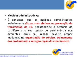 • Medidas administrativas:
       • É consenso que as medidas administrativas
         isoladamente são as mais efetivas na prevenção da
         transmissão da TB. Analisando-se o percurso do
         bacilífero e o seu tempo de permanência nos
         diferentes locais da unidade deve-se propor
         mudanças na organização do serviço, treinamento
         dos profissionais e reorganização do atendimento.



                                                  By Ismael Costa
SAÚDE PÚBLICA, ADMINISTRAÇÃO EM ENFERMAGEM, SUS                     84
 