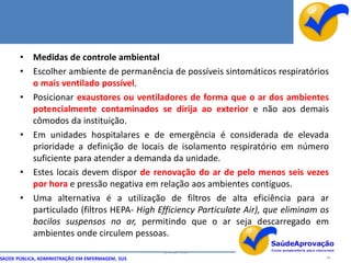 • Medidas de controle ambiental
       • Escolher ambiente de permanência de possíveis sintomáticos respiratórios
         o mais ventilado possível.
       • Posicionar exaustores ou ventiladores de forma que o ar dos ambientes
         potencialmente contaminados se dirija ao exterior e não aos demais
         cômodos da instituição.
       • Em unidades hospitalares e de emergência é considerada de elevada
         prioridade a definição de locais de isolamento respiratório em número
         suficiente para atender a demanda da unidade.
       • Estes locais devem dispor de renovação do ar de pelo menos seis vezes
         por hora e pressão negativa em relação aos ambientes contíguos.
       • Uma alternativa é a utilização de filtros de alta eficiência para ar
         particulado (filtros HEPA- High Efficiency Particulate Air), que eliminam os
         bacilos suspensos no ar, permitindo que o ar seja descarregado em
         ambientes onde circulem pessoas.
                                                  By Ismael Costa
SAÚDE PÚBLICA, ADMINISTRAÇÃO EM ENFERMAGEM, SUS                                     86
 