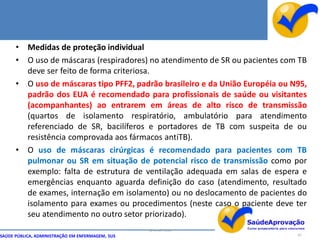 •    Medidas de proteção individual
      •    O uso de máscaras (respiradores) no atendimento de SR ou pacientes com TB
           deve ser feito de forma criteriosa.
      •    O uso de máscaras tipo PFF2, padrão brasileiro e da União Européia ou N95,
           padrão dos EUA é recomendado para profissionais de saúde ou visitantes
           (acompanhantes) ao entrarem em áreas de alto risco de transmissão
           (quartos de isolamento respiratório, ambulatório para atendimento
           referenciado de SR, bacilíferos e portadores de TB com suspeita de ou
           resistência comprovada aos fármacos antiTB).
      •    O uso de máscaras cirúrgicas é recomendado para pacientes com TB
           pulmonar ou SR em situação de potencial risco de transmissão como por
           exemplo: falta de estrutura de ventilação adequada em salas de espera e
           emergências enquanto aguarda definição do caso (atendimento, resultado
           de exames, internação em isolamento) ou no deslocamento de pacientes do
           isolamento para exames ou procedimentos (neste caso o paciente deve ter
           seu atendimento no outro setor priorizado).
                                                  By Ismael Costa
SAÚDE PÚBLICA, ADMINISTRAÇÃO EM ENFERMAGEM, SUS                                   87
 