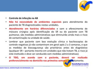 • Controle de infecção na AB
       • Não há necessidade de ambientes especiais para atendimento do
         paciente de TB diagnosticados nestas unidades.
       • Atendimento em horários diferenciados e com o oferecimento de
         máscara cirúrgica após identificação do SR ou do paciente com TB
         pulmonar, são medidas administrativas que diminuirão ainda mais o risco
         de contaminação na unidade de saúde.
       • Lembrar que paciente com boa evolução clínica e baciloscopias de
         controle negativas já não contaminam em geral após 2 a 3 semanas, e que
         as medidas de biossegurança são prioritárias antes do diagnóstico
         (qualquer SR – portanto mesmo em unidades que não tratam TB, o risco já
         está instituído e deve ser conduzido com medidas administrativas).
       • O TDO, em acordo com o paciente, deverá ser realizado
         preferencialmente no domicílio nas primeiras semanas de tratamento.

                                                  By Ismael Costa
SAÚDE PÚBLICA, ADMINISTRAÇÃO EM ENFERMAGEM, SUS                                88
 