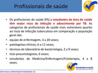Profissionais de saúde

       • Os profissionais de saúde (PS) e estudantes da área de saúde
         têm maior risco de infecção e adoecimento por TB. As
         categorias de profissionais de saúde mais vulneráveis quanto
         ao risco de infecção tuberculosa em comparação a população
         geral são:
       • equipe de enfermagem, 3 a 20 vezes;
       • patologistas clínicos, 6 a 11 vezes;
       • técnicos de laboratório de bacteriologia, 2 a 9 vezes;
       • tisio-pneumologistas, 6 vezes;
       • estudantes de Medicina/Enfermagem/Fisioterapia, 4 a 8
         vezes.

                                                  By Ismael Costa
SAÚDE PÚBLICA, ADMINISTRAÇÃO EM ENFERMAGEM, SUS                     89
 