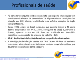 Profissionais de saúde

       • PS portador de alguma condição que afete sua resposta imunológica tem
         um risco mais elevado de desenvolver TB. Algumas destas condições são:
         infecção por HIV, silicose, insuficiência renal crônica, receptor de órgão
         transplantadoetc.
       • Desde 1991, existe no Brasil legislação que permite incluir a TB como
         doença ocupacional (Lei nº 8.213 de 24 de julho de 1991), e, portanto a
         doença, quando ocorre em PS, deve ser notificada em formulário
         específico - comunicação de acidente de trabalho - CAT.
       • 13.4.1 Avaliação da infecção tuberculosa em profissionais de saúde
       • A investigação da infecção latente por TB (ILTB) em PS deve ser realizada
         nos exames admissionais e periódicos por meio da prova tuberculínica que
         deverá ter sua avaliação como a seguir :



                                                  By Ismael Costa
SAÚDE PÚBLICA, ADMINISTRAÇÃO EM ENFERMAGEM, SUS                                   91
 