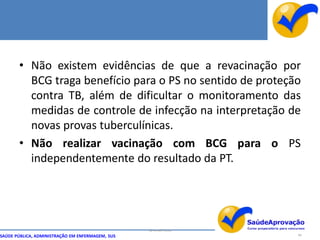 • Não existem evidências de que a revacinação por
         BCG traga benefício para o PS no sentido de proteção
         contra TB, além de dificultar o monitoramento das
         medidas de controle de infecção na interpretação de
         novas provas tuberculínicas.
       • Não realizar vacinação com BCG para o PS
         independentemente do resultado da PT.




                                                  By Ismael Costa
SAÚDE PÚBLICA, ADMINISTRAÇÃO EM ENFERMAGEM, SUS                     94
 