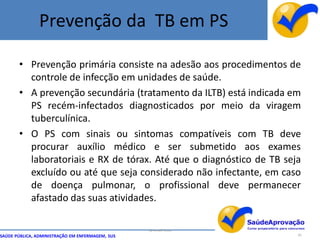Prevenção da TB em PS

       • Prevenção primária consiste na adesão aos procedimentos de
         controle de infecção em unidades de saúde.
       • A prevenção secundária (tratamento da ILTB) está indicada em
         PS recém-infectados diagnosticados por meio da viragem
         tuberculínica.
       • O PS com sinais ou sintomas compatíveis com TB deve
         procurar auxílio médico e ser submetido aos exames
         laboratoriais e RX de tórax. Até que o diagnóstico de TB seja
         excluído ou até que seja considerado não infectante, em caso
         de doença pulmonar, o profissional deve permanecer
         afastado das suas atividades.

                                                  By Ismael Costa
SAÚDE PÚBLICA, ADMINISTRAÇÃO EM ENFERMAGEM, SUS                      95
 
