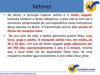 Vetores
    • No Brasil, a principal espécie vetora é o Aedes aegypti,
      havendo também o Aedes albopictus, o qual não se tem até o
      momento comprovação de sua importância como transmissor
      dessa doença no Brasil. A transmissão ocorre pela picada da
      fêmea do mosquito vetor.
    • No seu ciclo de vida, o Aedes apresenta quatro fases: ovo,
      larva, pupa e adulto. O mosquito adulto vive, em média, de
      30 a 35 dias.. Um ovo do Aedes aegypti pode sobreviver por
      até 450 dias (aproximadamente 1 ano e 2 meses), mesmo
      que o local onde ele foi depositado fique seco. Se esse
      recipiente receber água novamente, o ovo volta a ficar ativo




SAÚDE PÚBLICA, ADMINISTRAÇÃO EM ENFERMAGEM, SUS
 