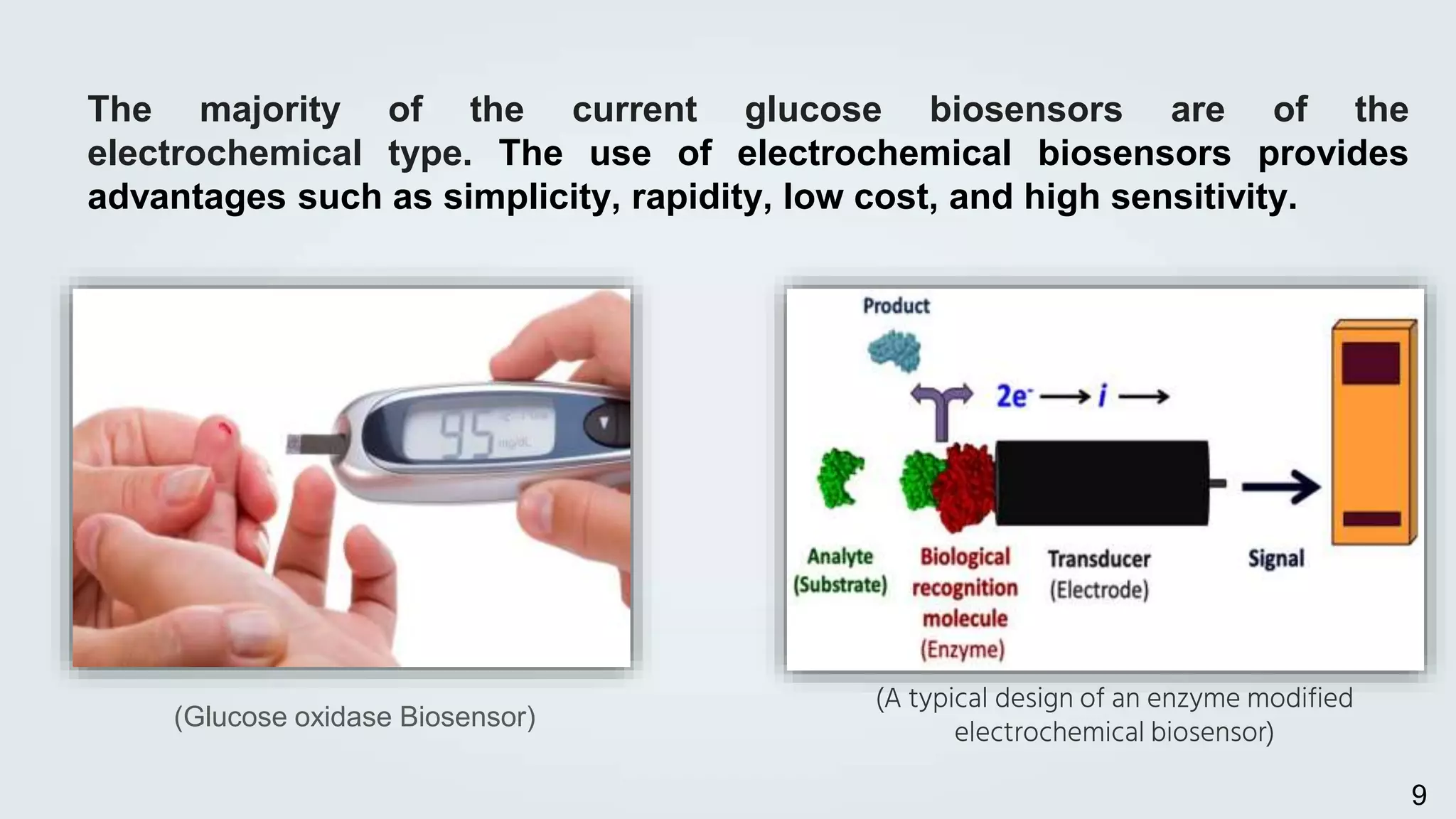 (A typical design of an enzyme modified
electrochemical biosensor)
The majority of the current glucose biosensors are of the
electrochemical type. The use of electrochemical biosensors provides
advantages such as simplicity, rapidity, low cost, and high sensitivity.
(Glucose oxidase Biosensor)
9
 