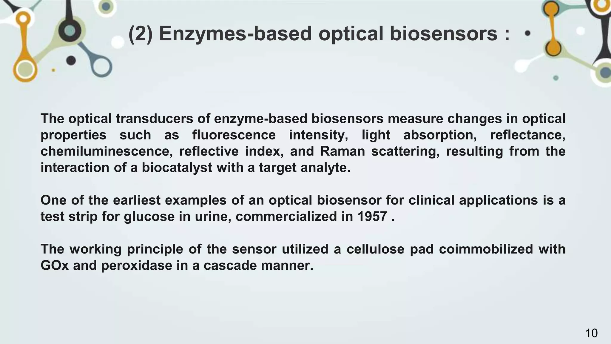 The optical transducers of enzyme-based biosensors measure changes in optical
properties such as fluorescence intensity, light absorption, reflectance,
chemiluminescence, reflective index, and Raman scattering, resulting from the
interaction of a biocatalyst with a target analyte.
One of the earliest examples of an optical biosensor for clinical applications is a
test strip for glucose in urine, commercialized in 1957 .
The working principle of the sensor utilized a cellulose pad coimmobilized with
GOx and peroxidase in a cascade manner.
(2) Enzymes-based optical biosensors :
10
 