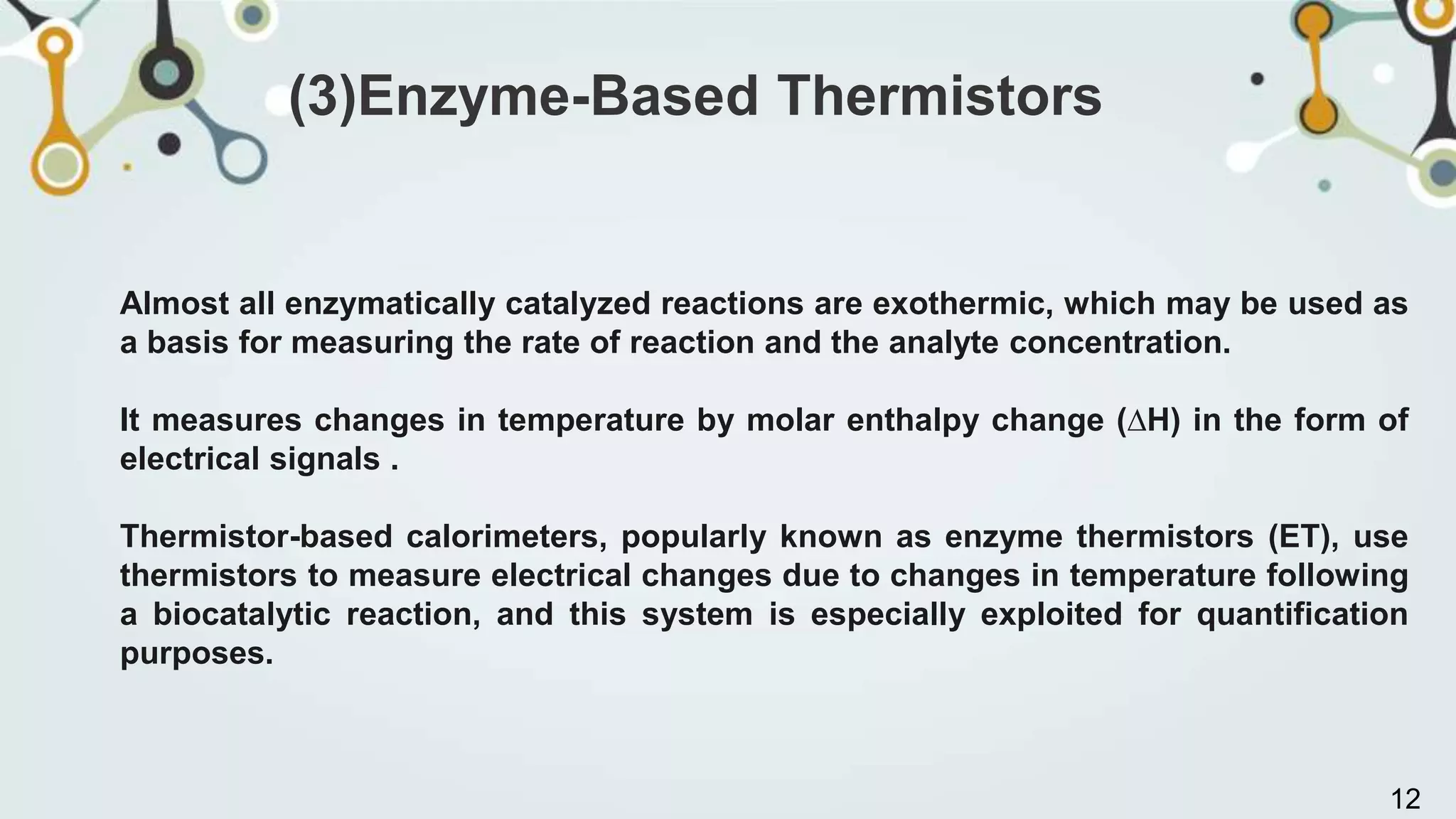 Almost all enzymatically catalyzed reactions are exothermic, which may be used as
a basis for measuring the rate of reaction and the analyte concentration.
It measures changes in temperature by molar enthalpy change (∆H) in the form of
electrical signals .
Thermistor-based calorimeters, popularly known as enzyme thermistors (ET), use
thermistors to measure electrical changes due to changes in temperature following
a biocatalytic reaction, and this system is especially exploited for quantification
purposes.
(3)Enzyme-Based Thermistors
12
 