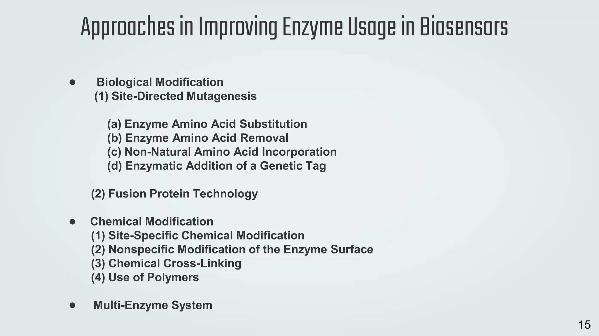 ● Biological Modification
(1) Site-Directed Mutagenesis
(a) Enzyme Amino Acid Substitution
(b) Enzyme Amino Acid Removal
(c) Non-Natural Amino Acid Incorporation
(d) Enzymatic Addition of a Genetic Tag
(2) Fusion Protein Technology
● Chemical Modification
(1) Site-Specific Chemical Modification
(2) Nonspecific Modification of the Enzyme Surface
(3) Chemical Cross-Linking
(4) Use of Polymers
● Multi-Enzyme System
ApproachesinImprovingEnzymeUsageinBiosensors
15
 