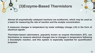 Almost all enzymatically catalyzed reactions are exothermic, which may be used as
a basis for measuring the rate of reaction and the analyte concentration.
It measures changes in temperature by molar enthalpy change (∆H) in the form of
electrical signals .
Thermistor-based calorimeters, popularly known as enzyme thermistors (ET), use
thermistors to measure electrical changes due to changes in temperature following
a biocatalytic reaction, and this system is especially exploited for quantification
purposes.
(3)Enzyme-Based Thermistors
12
 