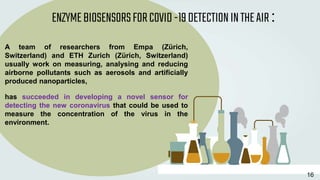 A team of researchers from Empa (Zürich,
Switzerland) and ETH Zurich (Zürich, Switzerland)
usually work on measuring, analysing and reducing
airborne pollutants such as aerosols and artificially
produced nanoparticles,
has succeeded in developing a novel sensor for
detecting the new coronavirus that could be used to
measure the concentration of the virus in the
environment.
ENZYMEBIOSENSORSFORCOVID-19DETECTIONINTHEAIR:
16
 