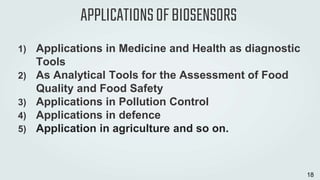 APPLICATIONSOFBIOSENSORS
1) Applications in Medicine and Health as diagnostic
Tools
2) As Analytical Tools for the Assessment of Food
Quality and Food Safety
3) Applications in Pollution Control
4) Applications in defence
5) Application in agriculture and so on.
18
 