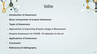 Outline
• Introduction of biosensors
• Basic components of enzyme biosensors
• Types of biosensors
• Approaches in Improving Enzyme Usage in Biosensors
• Enzyme biosensors for COVID -19 detection in the air
• Applications of biosensors
• Conclusion
• References & bibliography
1
 