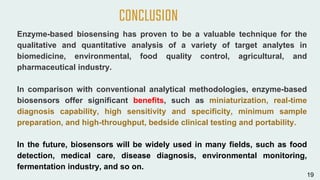 Enzyme-based biosensing has proven to be a valuable technique for the
qualitative and quantitative analysis of a variety of target analytes in
biomedicine, environmental, food quality control, agricultural, and
pharmaceutical industry.
In comparison with conventional analytical methodologies, enzyme-based
biosensors offer significant benefits, such as miniaturization, real-time
diagnosis capability, high sensitivity and specificity, minimum sample
preparation, and high-throughput, bedside clinical testing and portability.
In the future, biosensors will be widely used in many fields, such as food
detection, medical care, disease diagnosis, environmental monitoring,
fermentation industry, and so on.
CONCLUSION
19
 