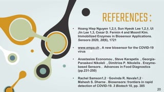 REFERENCES:
• Hoang Hiep Nguyen 1,2,†, Sun Hyeok Lee 1,2,†, Ui
Jin Lee 1,3, Cesar D. Fermin 4 and Moonil Kim.
Immobilized Enzymes in Biosensor Applications.
Sensors 2020, 20(6), 1721
• www.empa.ch , A new biosensor for the COVID-19
virus
• Anastasios Economou , Steve Karapetis , Georgia-
Paraskevi Nikoleli , Dimitrios P. Nikolelis . Enzyme-
based Sensors . Advances in Food Diagnostics
(pp.231-250)
• Rachel Samson1,2 · Govinda R. Navale1,2 ·
Mahesh S. Dharne . Biosensors: frontiers in rapid
detection of COVID-19. 3 Biotech 10, pp. 385
20
 