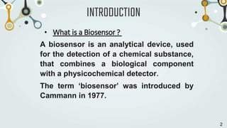 INTRODUCTION
• What is a Biosensor ?
A biosensor is an analytical device, used
for the detection of a chemical substance,
that combines a biological component
with a physicochemical detector.
The term ‘biosensor’ was introduced by
Cammann in 1977.
2
 
