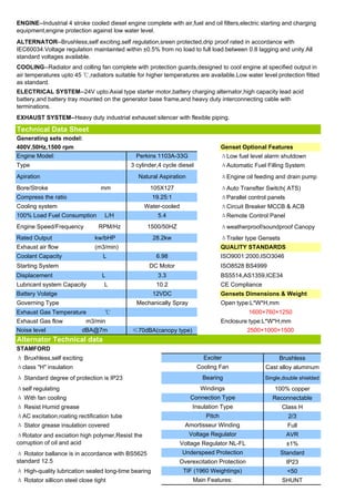 ENGINE--Industrial 4 stroke cooled diesel engine complete with air,fuel and oil filters,electric starting and charging
equipment,engine protection against low water level.
ALTERNATOR--Brushless,self exciting,self regulation,sreen protected,drip proof rated in accordance with
IEC60034.Voltage regulation maintainted within ±0.5% from no load to full load.between 0.8 lagging and unity.All
standard voltages available.
COOLING--Radiator and colling fan complete with protection guards,designed to cool engine at specified output in
air temperatures upto 45 ℃,radiators suitable for higher temperatures are available.Low water level protection fitted
as standard.
ELECTRICAL SYSTEM--24V upto.Axial type starter motor,battery charging alternator,high capacity lead acid
battery,and battery tray mounted on the generator base frame,and heavy duty interconnecting cable with
terminations.
EXHAUST SYSTEM--Heavy duty industrial exhauset silencer with flexible piping.

Technical Data Sheet
Generating sets model:
400V,50Hz,1500 rpm                                                                  Genset Optional Features
Engine Model:                                  Perkins 1103A-33G                    ΔLow fuel level alarm shutdown
Type                                         3 cylinder,4 cycle diesel              ΔAutomatic Fuel Filling System
Apiration                                       Natural Aspiration                  ΔEngine oil feeding and drain pump
Bore/Stroke                       mm                105X127                         ΔAuto Transfter Switch( ATS)
Compress the ratio                                    19.25:1                       ΔParallel control panels
Cooling system                                    Water-cooled                      ΔCircuit Breaker MCCB & ACB
100% Load Fuel Consumption         L/H                  5.4                         ΔRemote Control Panel
Engine Speed/Frequency           RPM/Hz            1500/50HZ                        Δweatherproof/soundproof Canopy
Rated Output                   kw/bHP                 28.2kw                        ΔTrailer type Gensets
Exhaust air flow               (m3/min)                                             QUALITY STANDARDS
Coolant Capacity                  L                    6.98                         ISO9001:2000,ISO3046
Starting System                                     DC Motor                        ISO8528 BS4999
Displacement                      L                     3.3                         BS5514,AS1359,ICE34
Lubricant system Capacity          L                   10.2                         CE Compliance
Battery Volatge                                       12VDC                         Gensets Dimensions & Weight
Governing Type                                 Mechanically Spray                   Open type:L*W*H,mm
Exhaust Gas Temperature            ℃                                                          1600×760×1250
Exhaust Gas flow            m3/min                                                  Enclosure type:L*W*H,mm
Noise level               dBA@7m             ≤70dBA(canopy type)                             2500×1000×1500
Alternator Technical data
STAMFORD
Δ Bruxhless,self exciting                                                  Exciter                       Brushless
Δclass "H" insulation                                                    Cooling Fan                Cast alloy aluminum
Δ Standard degree of protection is IP23                                   Bearing                   Single,double shielded

Δself regulating                                                          Windings                      100% copper
Δ With fan cooling                                                   Connection Type                   Reconnectable
Δ Resist Humid grease                                                 Insulation Type                       Class H
ΔAC excitation,roating rectification tube                                   Pitch                              2/3
Δ Stator grease insulation covered                                Amortisseur Winding                          Full
ΔRotator and exciation high polymer,Resist the                       Voltage Regulator                         AVR
corruption of oil and acid                                       Voltage Regulator NL-FL                       ±1%
Δ Rotator ballance is in accordance with BS5625                  Underspeed Protection                      Standard
standard 12.5                                                   Overexcitation Protection                      IP23
Δ High-quality lubrication sealed long-time bearing               TIF (1960 Weightings)                        <50
Δ Rotator sillicon steel close tight                                  Main Features:                        SHUNT
 