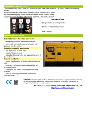 Control Panel -Deep Sea DSE702
The base mounted control panel in a vibration isolated sheet steel enclosure.The control panel is equipped as
follows:
a)Instruments:Analogue Volmeter,Hours Run Meter.Water pressure Meter.
b) Controls:Emergency Stop Pushbutton,Volmeter Phase Selector Switch.
c) Control module:Standard collocation is DEEP SEA Key start Auto start
                                                                                Main Features:
                                                               Δ Engine control,Generator protection

                                                               Δ Daily / weekly / monthly exerciser


                                                               Δ LED displays


Weather proof canopy
Robust Corrosion Resustant Construction
Δ Black finish stainless stell lock and hinges
Δbody made from steelcomponents treated with
polyester powder coating
Excellent Access for Maintenance
Δtwo large doors on each side
Δradiator fill access plate
Δlube oil and cooling water drains pipes to exterior of
the enclosure
Security and Safety
Δcontrol panel viewing window in a lockable access
door
Δemergency stop push buttom (red)mounted on
enclosure interior
Δcooling fan and battery charging alternator fully
guarded
Δexhaust silencing system totally enclosed for
operator safely

                             SUNSHINE,reserves the right to modify the characteristics of its product at any time in order to incorporate
                             the latest technological developments.The information contained in this document may therefore be
                             changed without notice.For more technical data

                                                Manufacture in China:FUZHOU SUNSHINE MACHINERY CO.,LTD
                                                                      http://www.sunshinemach.com
 