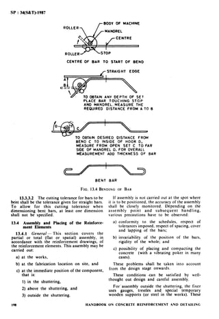 SP : 34(S&T)-1983
r BODY OF MACHINE
CENTRE OF BAR TO START OF BEND
r STRAIGHT EDGE
‘V TO OBTAIN ANY DEPTH OF SET
PLACE BAR TOUCHING STOP
AND MANDREL. MEASURE THE
REQUIRED DISTANCE FROM A TO 6
- TO OBTAIN DESIRED DISTANCE FROM
BEND C TO INSIDE OF HOOK 0,
MEASURE FROM OPEN SET C TO FAR
SIDE OF MANDREL 0. FOR OVERALL
MEASUREMENT ADD THICKNESS OF BAR
BENT BAR
FIG. 13.4 BENDING OF BAR
13.3.3.2 The cutting tolerance for bars to be If assembly is not carried out at the spot where
bent shall be the tolerance given for straight bars. it is to be positioned, the accuracy of the assembly
To allow for this cutting tolerance when shall be closely monitored. Depending on the
dimensioning bent bars, at least one dimension assembly point and subsequent handling,
shall not be specified. various precautions have to be observed:
13.4 Assembly and Placing of the Reinforce-
ment Elements
13.4.1 General - This section covers the
partial or total (flat or spatial) assembly, in
accordance with the reinforcement drawings, of
the reinforcement elements. This assembly may be
carried out:
a) at the works,
b)
c)
conformity to the schedules, respect of
tolerances imposed, respect of spacing, cover
and lapping of the bars;
invariability of the position of the bars,
rigidity of the whole; and
possibihty of placing and compacting the
concrete (with a vibrating poker in many
cases).
b) at the fabrication location on site, and These problems shall be taken into account
c) at the immediate position of the component,
from the design stage onwards.
that is: These conditions can be satisfied by well-
I) in the shuttering, thought out design and careful assembly.
2) above the shuttering, and
For’assembly outside the shuttering, the fixer
uses gauges, trestles and special temporary
3) outside the shuttering. wooden supports (or steel in the works). These
198 HANDBOOK ON CONCRETE REINFORCEMENT AND DETAILING
 