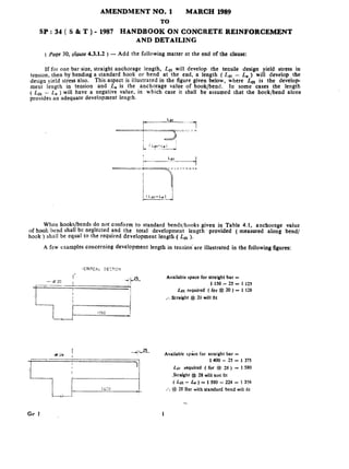Sp:34( S&T)-
AMENDMENT NO. 1 MARCH 1989
TO
1987 HANDBOOK ON CONCRETE REINFORCEMENT
AND DETAILING
(page30,clause 4.3.1.2)- Add the following matter at the end of the clause:
If for one bar size, straight anchorage length, Lat will develop the ‘tecsile desigo yield stress in
tension, then by bending a standard hook or bend at the end, a length ( Ldt - L, ) will develop the
design yield stress also. This aspect is illustrated in the figure given below, where L,.,,, is the develop
ment length in tension and L, is the anchorage value of hook/bend. In some cases the length
( & - ,L~) will have a negative value, io which case it shall be assumed that the hook/bend alone
provides an adequate development length.
When hooks/bends do not conform to standard bends/hooks giveo in Table 4.1, anchorage value
of hook,‘bznd shall be neglected and the total development length provided ( measured aloog bend/
hook ) shall be equal to the required development length ( Ldt ).
.A few examples concerning development length in tension’ are illustrated in the following figures:
J L22.- Available space for straight bar =
‘?
1400 - 25 = 1 375
Ldt required ( for # 28 ) = 1 580
.Straight # 28 will not fit
( Ldt - Le ) = 1 580 - 224 = 13%
:. # ZSBar with standard bend will tit
 