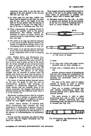 outermost cross wires is not less than the
spacing of the wire parallel to the lap plus
100 mm (see Fig. 4.6).
In other cases for end laps, welded wire
fabric shall be lapped not less than one mesh
plus 50 mm, that is, the length of the lap
shall be 50 mm greater than the spacing of
wires parallel to the lap. For edge laps, a
lap of 50 mm is sufficient (see Fig. 4.6).
These requirements for lapping should be
covered by suitable notes in the general
specifications. But whether specified by
wordings or shown on plans, certain dis-
tinction should be made between ‘edge laps’
and ‘end laps’.
The width of an edge lap shall be indicated
as the centre-to-centre distance between the
outside of longitudinal salvage wires of the
overlapping sheets as illustrated in Fig. 4.6.
The length of an end lap shall be indicated
as the top-to-top distance between the ends
of the longitudinal wires of the overlapping
sheets.
4.4.3 Welded S lices and Mechanical Con-
nections - Where Rt e strength of a welded splice
or mechanical connection has been proved by
tests to be at least as great as that of the parent
bai, the design strength of such connections shall
be taken as equal to 80 percent of the design
strength of the bar for tension splice and 100
percent of the design strength for the compression
splice. However, 100 percent of the design
strength may be assumed in tension when the
spliced area forms not more than 20 percent of
the total area of steel at the section and the splices
are staggered at least 600 mm centre-to-centre.
The choice of splicing method depends mainly
on the cost, the grade of steel, the type of
reinforcement, generally high bonding, the
possibility of transferring compressive and/ or
tensile stresses and the available space in the
section concerned. The designer shall specify the
splicing method and the conditions under which it
is to be carried out.
Mechanical coupling devices shall be arranged
so that as small a
single section. They hould, in addition, be placed
outside the most
d
umber as possible affect a
hly stressed sections.
4.4.3.1 Sleeve splicing - If correctly used,
sleeve connections may transmit the total
compressive or tensile stress. In general, the use of
these sleeves is governed by various conditions
laid down in the agreement for the method or, in
the absence of recommendations, by preliminary
testing.
During assembly, particular care shall be taken
to ensure that the lengths introduced into the
sleeve are sufficient.
SP : 34(55&T)-19%7
These lengths should be marked before hand on
the ends of the bars to be spliced except when a
visual check on penetration is possible (for
example, sleeve with a central sight hole):
a) Threaded couplefs (see Fig. 4.8) - In order
to prevent any decrease in the end sections
of the bar as a result of threading (with V-
form or round threads), they can be:
FIG. 4.8 TH~EDEDCOUPLERS(THREADINGLIMITED
TO THE ENDS OF BARS)
1) upset;
2) for long units, fitted with larger section
threaded ends by flash welding; or
3) fitted with a threaded sleeve by crimp-
ing.
Another solution consists of threading the
ends but only taking into consideration the
nominal section of the threaded end, that is,
reducing the permissible stress in the
reinforcement.
The ends of the sleeve shall be slightly
reduced in section .in order to prevent
overstressing of the first few threads.
There are, at present, reinforcin bars
with oblique, discontinuous., spira f ribs,
allowing splicing with a specral sleeve with
internal threads.
This same process is used to splice
prestressing bars, and in order to prevent
confusion between reinforcing bars and
prestressing steels, the direction of threading
is reversed (see Fig. 4.9).
FIG. 4.9 COUPLERFOR REINFORCINGBARS
(420 To 428)
HANDBOOK ON CONCRETE REINFORCEMENT AND DETAILING 39
 
