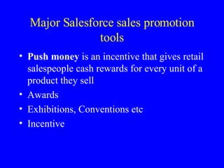 Major Salesforce sales promotion tools Push money  is an incentive that gives retail salespeople cash rewards for every unit of a product they sell Awards Exhibitions, Conventions etc Incentive 