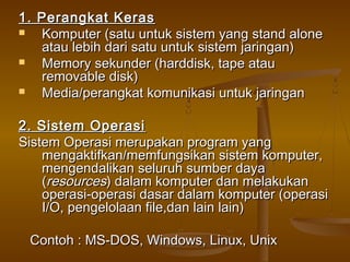 1. Perangkat Keras1. Perangkat Keras
 Komputer (satu untuk sistem yang stand aloneKomputer (satu untuk sistem yang stand alone
atau lebih dari satu untuk sistem jaringan)atau lebih dari satu untuk sistem jaringan)
 Memory sekunder (harddisk, tape atauMemory sekunder (harddisk, tape atau
removable disk)removable disk)
 Media/perangkat komunikasi untuk jaringanMedia/perangkat komunikasi untuk jaringan
2. Sistem Operasi2. Sistem Operasi
Sistem Operasi merupakan program yangSistem Operasi merupakan program yang
mengaktifkan/memfungsikan sistem komputer,mengaktifkan/memfungsikan sistem komputer,
mengendalikan seluruh sumber dayamengendalikan seluruh sumber daya
((resourcesresources) dalam komputer dan melakukan) dalam komputer dan melakukan
operasi-operasi dasar dalam komputer (operasioperasi-operasi dasar dalam komputer (operasi
I/O, pengelolaan file,dan lain lain)I/O, pengelolaan file,dan lain lain)
Contoh : MS-DOS, Windows, Linux, UnixContoh : MS-DOS, Windows, Linux, Unix
 