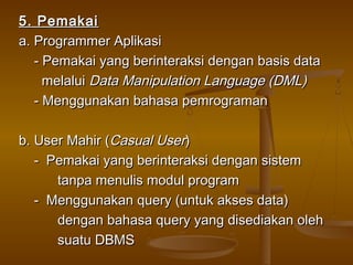 5. Pemakai5. Pemakai
a. Programmer Aplikasia. Programmer Aplikasi
- Pemakai yang berinteraksi dengan basis data- Pemakai yang berinteraksi dengan basis data
melaluimelalui Data Manipulation Language (DML)Data Manipulation Language (DML)
- Menggunakan bahasa pemrograman- Menggunakan bahasa pemrograman
b. User Mahir (b. User Mahir (Casual UserCasual User))
- Pemakai yang berinteraksi dengan sistem- Pemakai yang berinteraksi dengan sistem
tanpa menulis modul programtanpa menulis modul program
- Menggunakan query (untuk akses data)- Menggunakan query (untuk akses data)
dengan bahasa query yang disediakan olehdengan bahasa query yang disediakan oleh
suatu DBMSsuatu DBMS
 