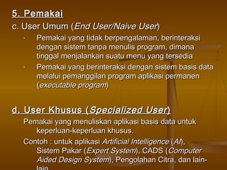 5. Pemakai5. Pemakai
c. User Umum (c. User Umum (End User/Naive UserEnd User/Naive User))
- Pemakai yang tidak berpengalaman, berinteraksiPemakai yang tidak berpengalaman, berinteraksi
dengan sistem tanpa menulis program, dimanadengan sistem tanpa menulis program, dimana
tinggal menjalankan suatu menu yang tersediatinggal menjalankan suatu menu yang tersedia
- Pemakai yang berinteraksi dengan sistem basis dataPemakai yang berinteraksi dengan sistem basis data
melalui pemanggilan program aplikasi permanenmelalui pemanggilan program aplikasi permanen
((executable programexecutable program))
d. User Khusus (d. User Khusus ( Specialized UserSpecialized User))
Pemakai yang menuliskan aplikasi basis data untukPemakai yang menuliskan aplikasi basis data untuk
keperluan-keperluan khusus.keperluan-keperluan khusus.
Contoh : untuk aplikasiContoh : untuk aplikasi Artificial IntelligenceArtificial Intelligence ((AIAI),),
Sistem Pakar (Sistem Pakar (Expert SystemExpert System), CADS (), CADS (ComputerComputer
Aided Design SystemAided Design System), Pengolahan Citra, dan lain-), Pengolahan Citra, dan lain-
 