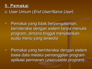 5. Pemakai5. Pemakai
c. User Umum (c. User Umum (End User/Naive UserEnd User/Naive User))
 Pemakai yang tidak berpengalaman,Pemakai yang tidak berpengalaman,
berinteraksi dengan sistem tanpa menulisberinteraksi dengan sistem tanpa menulis
program, dimana tinggal menjalankanprogram, dimana tinggal menjalankan
suatu menu yang tersediasuatu menu yang tersedia
 Pemakai yang berinteraksi dengan sistemPemakai yang berinteraksi dengan sistem
basis data melalui pemanggilan programbasis data melalui pemanggilan program
aplikasi permanen (aplikasi permanen (executable programexecutable program))
 