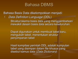 Bahasa DBMSBahasa DBMS
Bahasa Basis Data dikelompokkan menjadi:Bahasa Basis Data dikelompokkan menjadi:
1.1. Data Definition LanguageData Definition Language (DDL)(DDL)
Struktur/skema basis data yang menggambarkan/Struktur/skema basis data yang menggambarkan/
mewakili desain basis data secara keseluruhan.mewakili desain basis data secara keseluruhan.
Dapat digunakan untuk membuat tabel baru,Dapat digunakan untuk membuat tabel baru,
mengubah tabel, menentukan strukturmengubah tabel, menentukan struktur
penyimpanan tabelpenyimpanan tabel
Hasil kompilasi perintah DDL adalah kumpulanHasil kompilasi perintah DDL adalah kumpulan
tabel yang disimpan dalam file khusus yangtabel yang disimpan dalam file khusus yang
disebut kamus data (disebut kamus data (Data DictionaryData Dictionary))
 