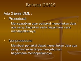 Bahasa DBMSBahasa DBMS
Ada 2 jenis DML :Ada 2 jenis DML :
 ProseduralProsedural
Mensyaratkan agar pemakai menentukan dataMensyaratkan agar pemakai menentukan data
apa yang diinginkan serta bagaimana caraapa yang diinginkan serta bagaimana cara
mendapatkannya.mendapatkannya.
 NonproseduralNonprosedural
Membuat pemakai dapat menentukan data apaMembuat pemakai dapat menentukan data apa
yang diinginkan tanpa menyebutkanyang diinginkan tanpa menyebutkan
bagaimana mendapatkannya.bagaimana mendapatkannya.
 