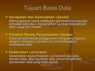 Tujuan Basis DataTujuan Basis Data
 Kecepatan dan Kemudahan (Kecepatan dan Kemudahan ( SpeedSpeed))
Memungkinkan untuk melakukan perubahan/manipulasiMemungkinkan untuk melakukan perubahan/manipulasi
terhadap data atau menampilkan kembali data denganterhadap data atau menampilkan kembali data dengan
lebih cepat dan mudahlebih cepat dan mudah
 Efisiensi Ruang Penyimpanan (Efisiensi Ruang Penyimpanan ( SpaceSpace))
Efisiensi/optimalisasi penggunaan ruang penyimpananEfisiensi/optimalisasi penggunaan ruang penyimpanan
dengan melakukan penekanan (menghilangkan)dengan melakukan penekanan (menghilangkan)
redundansi dataredundansi data
 Keakuratan (Keakuratan ( accuracyaccuracy))
Menerapkan aturan/batasan (Menerapkan aturan/batasan (constraintconstraint) tipe data,) tipe data,
domain data, atau keunikan data untuk menghindaridomain data, atau keunikan data untuk menghindari
pemasukan data yang tidak akuratpemasukan data yang tidak akurat
 