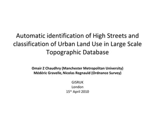 Automatic identification of High Streets and classification of Urban Land Use in Large Scale Topographic Database Omair Z Chaudhry (Manchester Metropolitan University) Médéric Gravelle ,   Nicolas Regnauld (Ordnance Survey) GISRUK London 15 th  April 2010 
