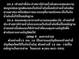 35.3 เจ้าหน้าที่ประจำสถานีจ่ายน้ำมันตรวจสอบความ สมบูรณ์และถูกต้องของใบรับน้ำมันนั้นแล้วจ่ายน้ำมันเติม ยานพาหนะหรือเติมภาชนะบรรจุที่มาขอรับและเก็บใบรับ น้ำมันนั้นไว้เป็นหลักฐาน 35.4 ก่อนหมดเวลาการทำงานของแต่ละวัน เจ้าหน้าที่ ประจำสถานีจ่ายน้ำมันรวบรวมใบรับน้ำมันซึ่งเป็นหลักฐาน จ่ายเหล่านั้นส่งมอบให้เจ้าหน้าที่ควบคุมทางบัญชีเพื่อ ดำเนินการทางบัญชีต่อไป ตัวอย่างที่15 และ 16 เป็นการลงบัญชีของเจ้าหน้าที่ บัญชีคุมโดยใช้ใบรับน้ำมัน( ตัวอย่างที่ 12 และ 13)เป็น หลักฐานในการจ่าย ในผนวก ด.(ทบ.465-305) (step 4ลงการจ่าย)  