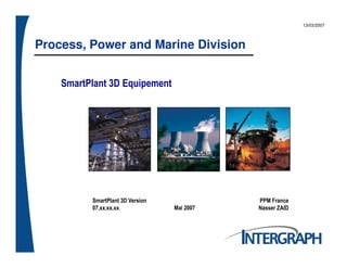 Process, Power and Marine Division
13/03/2007
SmartPlant 3D Equipement
SmartPlant 3D Version
07.xx.xx.xx Mai 2007
PPM France
Nasser ZAID
 