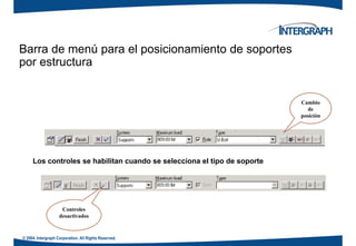 Barra de menú para el posicionamiento de soportes
por estructurapor estructura
Cambio
de
posición
Los controles se habilitan cuando se selecciona el tipo de soporte
Controles
desactivados
© 2004. Intergraph Corporation. All Rights Reserved.
desactivados
 