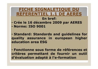 FICHE SIGNALETIQUE DUFICHE SIGNALETIQUE DU
REFERENTIEL 1.1 DE AERESREFERENTIEL 1.1 DE AERES
En bref:
• Crée le 16 décembre 2009 par AERES
• Norme: ISO 9001
• Standard: Standards and guidelines for• Standard: Standards and guidelines for
quality assurance in european higher
education area ESG
• Fonctionne sous forme de références et
critères permettant de fournir un outil
d’évaluation adapté à l’e-formation
 